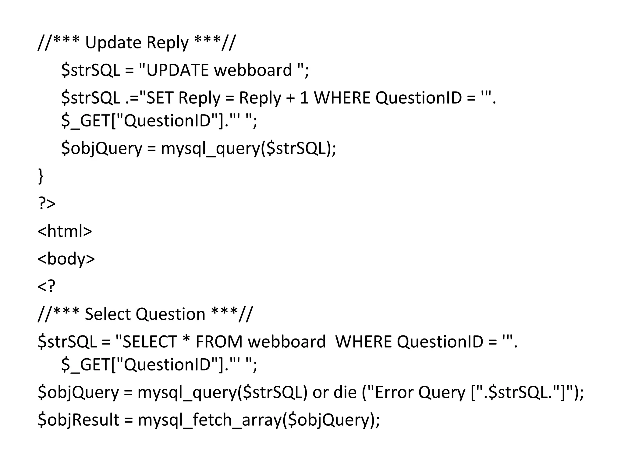 //*** Update Reply ***// $strSQL = "UPDATE webboard "; $strSQL .="SET Reply = Reply + 1 WHERE QuestionID = '". $_GET["QuestionID"]."' "; $objQuery = mysql_query($strSQL); } ?> <html> <body> <? //*** Select Question ***// $strSQL = "SELECT * FROM webboard WHERE QuestionID = '". $_GET["QuestionID"]."' "; $objQuery = mysql_query($strSQL) or die ("Error Query [".$strSQL."]"); $objResult = mysql_fetch_array($objQuery); 