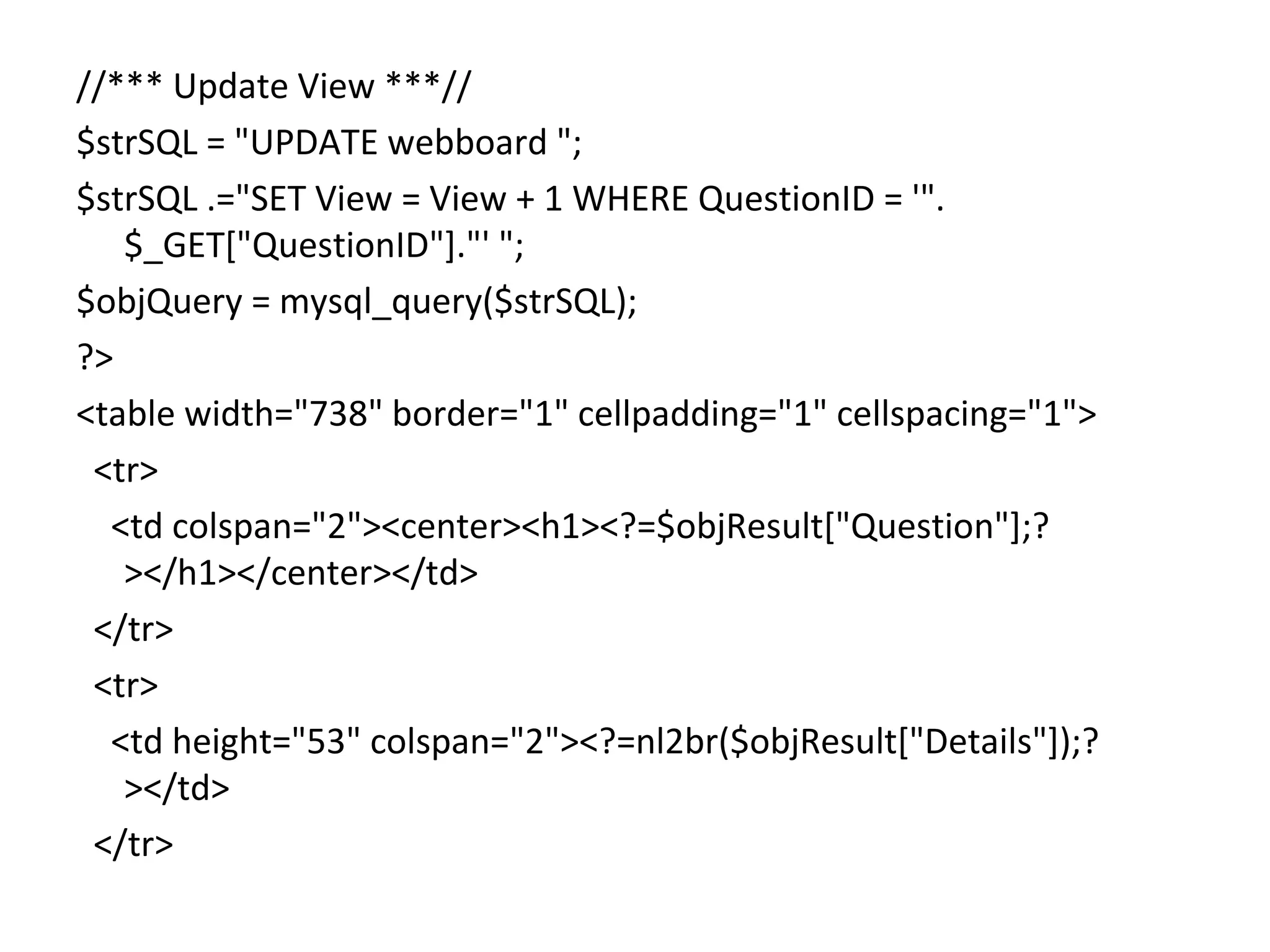 //*** Update View ***// $strSQL = "UPDATE webboard "; $strSQL .="SET View = View + 1 WHERE QuestionID = '". $_GET["QuestionID"]."' "; $objQuery = mysql_query($strSQL); ?> <table width="738" border="1" cellpadding="1" cellspacing="1"> <tr> <td colspan="2"><center><h1><?=$objResult["Question"];? ></h1></center></td> </tr> <tr> <td height="53" colspan="2"><?=nl2br($objResult["Details"]);? ></td> </tr> 