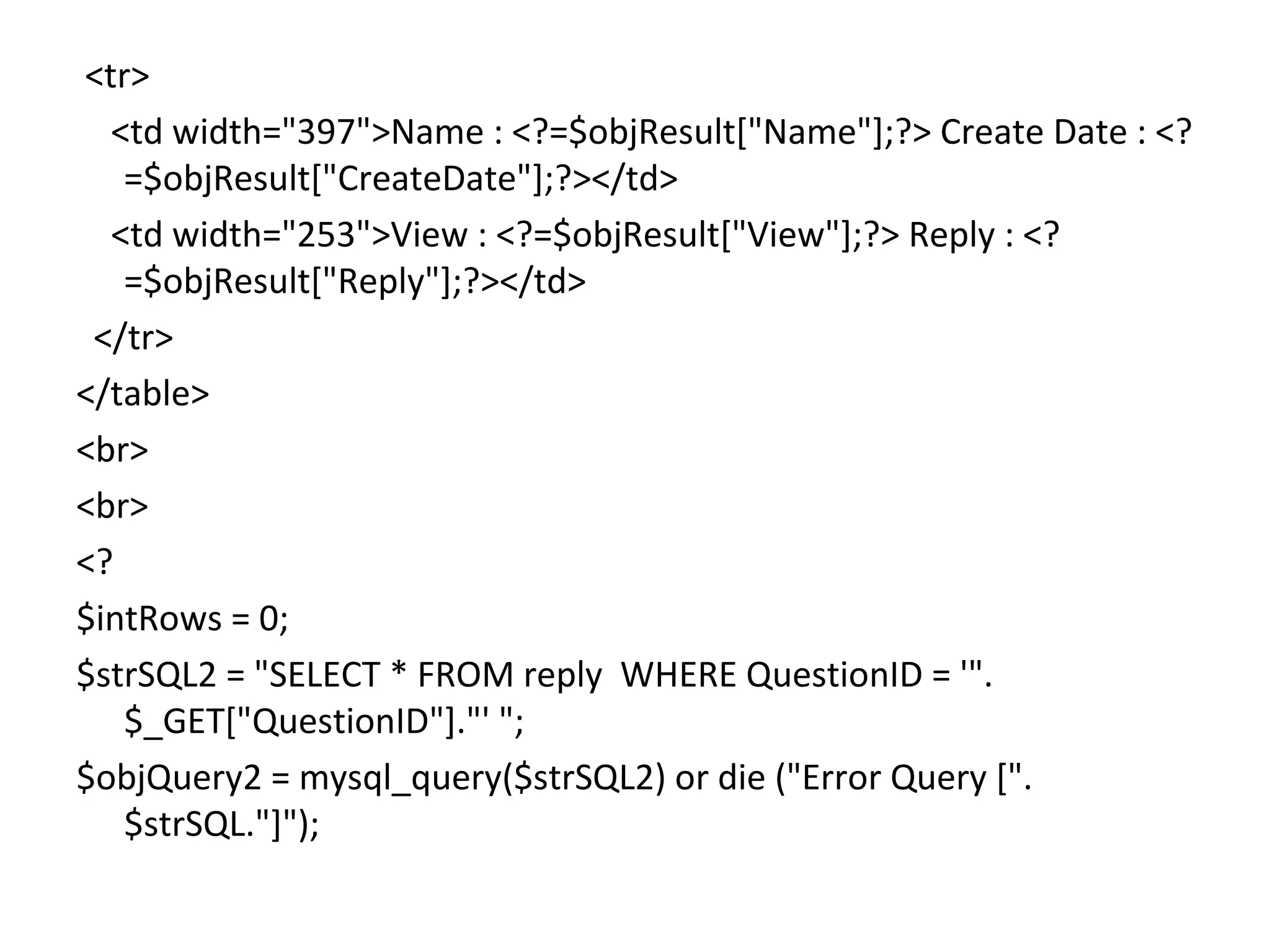 <tr> <td width="397">Name : <?=$objResult["Name"];?> Create Date : <? =$objResult["CreateDate"];?></td> <td width="253">View : <?=$objResult["View"];?> Reply : <? =$objResult["Reply"];?></td> </tr> </table> <br> <br> <? $intRows = 0; $strSQL2 = "SELECT * FROM reply WHERE QuestionID = '". $_GET["QuestionID"]."' "; $objQuery2 = mysql_query($strSQL2) or die ("Error Query [". $strSQL."]"); 