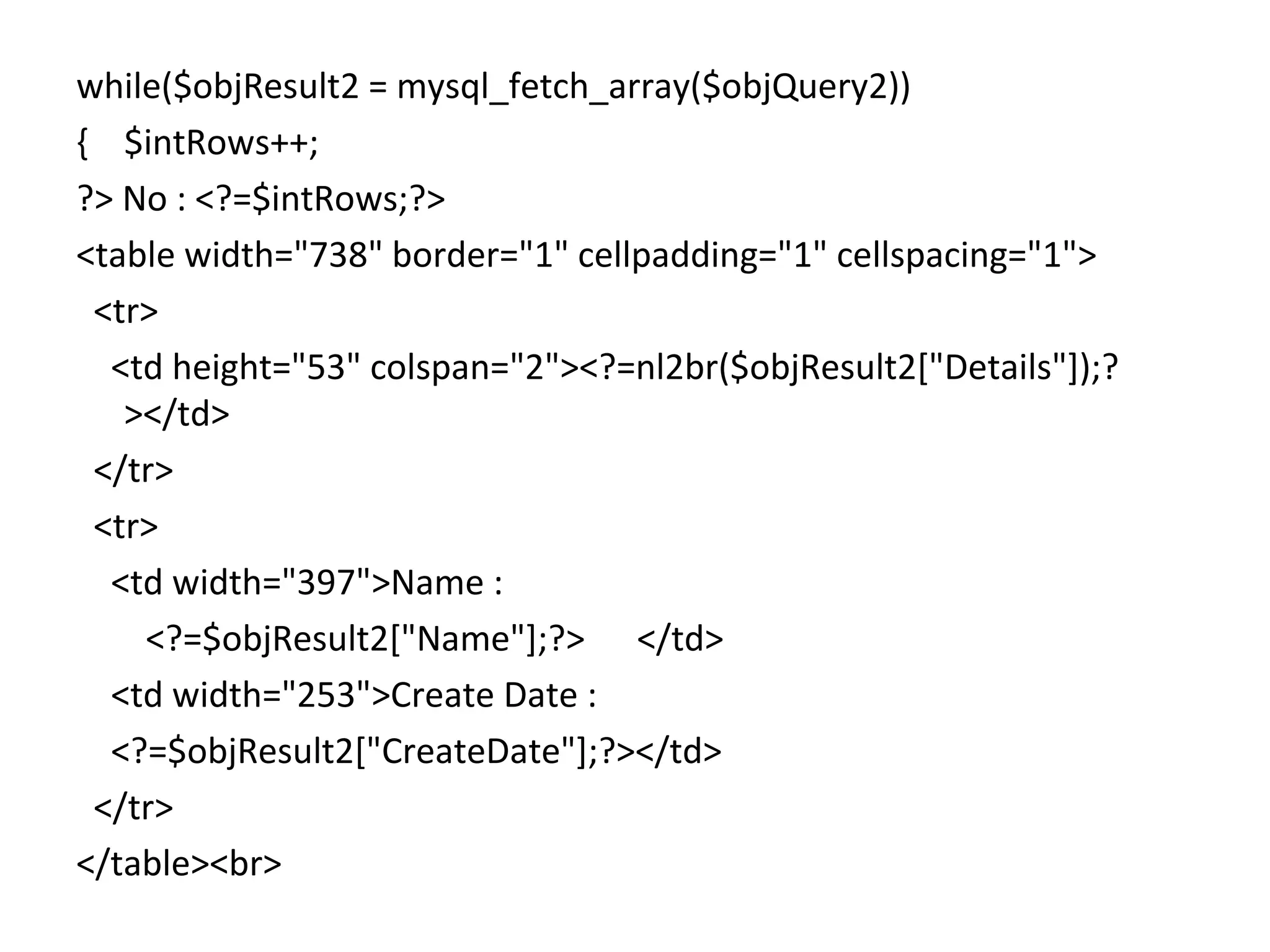 while($objResult2 = mysql_fetch_array($objQuery2)) { $intRows++; ?> No : <?=$intRows;?> <table width="738" border="1" cellpadding="1" cellspacing="1"> <tr> <td height="53" colspan="2"><?=nl2br($objResult2["Details"]);? ></td> </tr> <tr> <td width="397">Name : <?=$objResult2["Name"];?> </td> <td width="253">Create Date : <?=$objResult2["CreateDate"];?></td> </tr> </table><br> 
