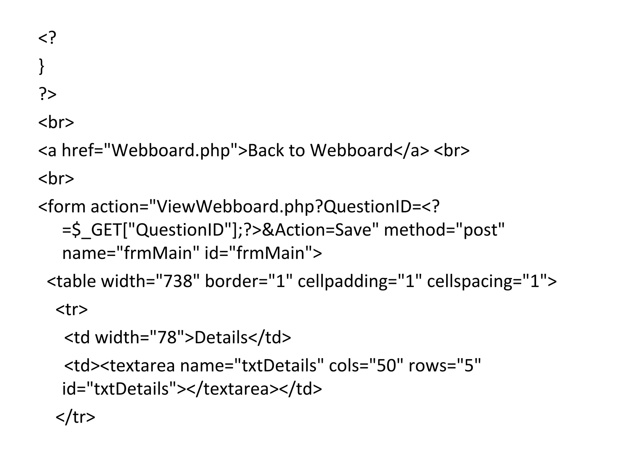 <? } ?> <br> <a href="Webboard.php">Back to Webboard</a> <br> <br> <form action="ViewWebboard.php?QuestionID=<? =$_GET["QuestionID"];?>&Action=Save" method="post" name="frmMain" id="frmMain"> <table width="738" border="1" cellpadding="1" cellspacing="1"> <tr> <td width="78">Details</td> <td><textarea name="txtDetails" cols="50" rows="5" id="txtDetails"></textarea></td> </tr> 