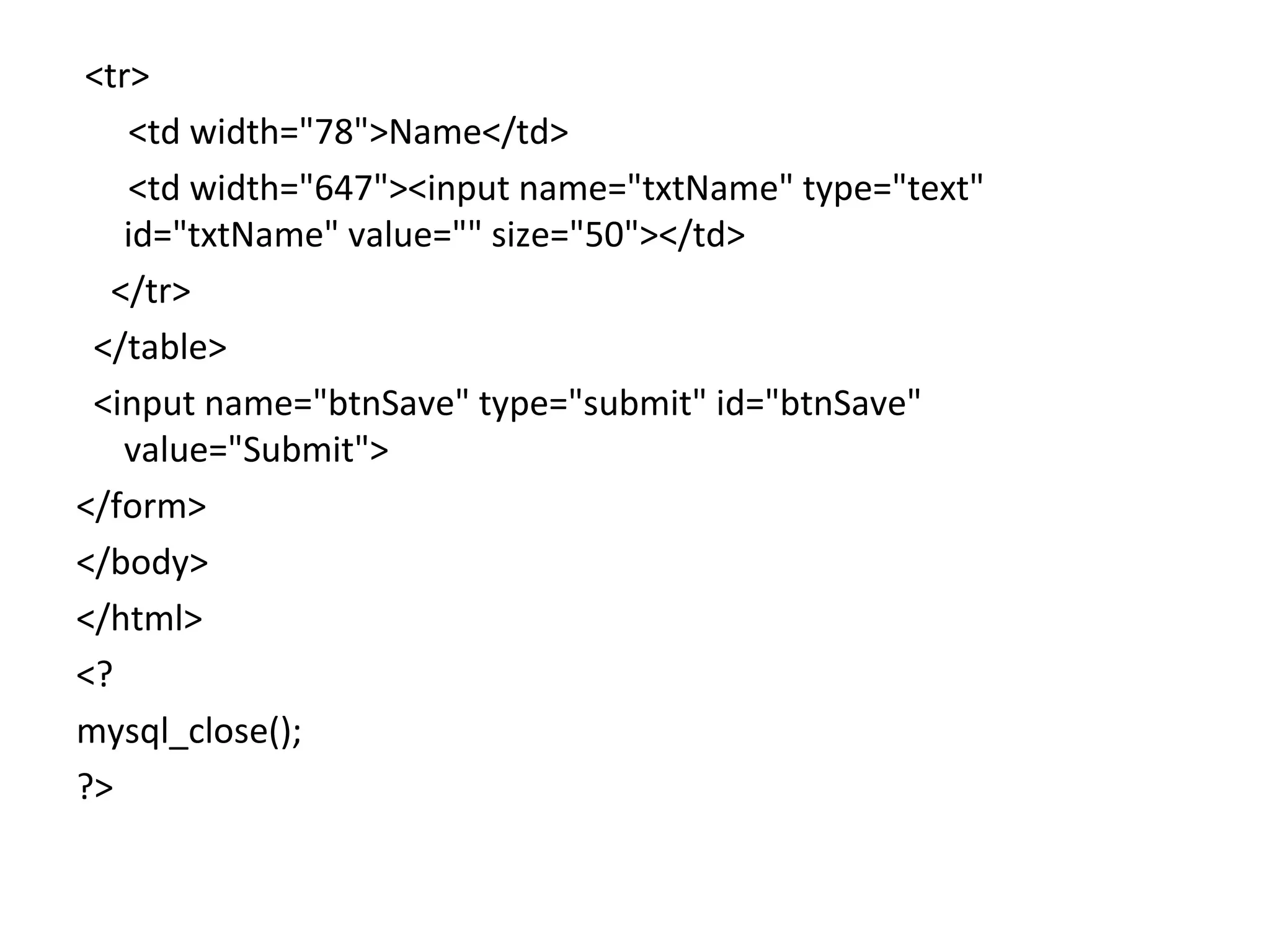 <tr> <td width="78">Name</td> <td width="647"><input name="txtName" type="text" id="txtName" value="" size="50"></td> </tr> </table> <input name="btnSave" type="submit" id="btnSave" value="Submit"> </form> </body> </html> <? mysql_close(); ?> 