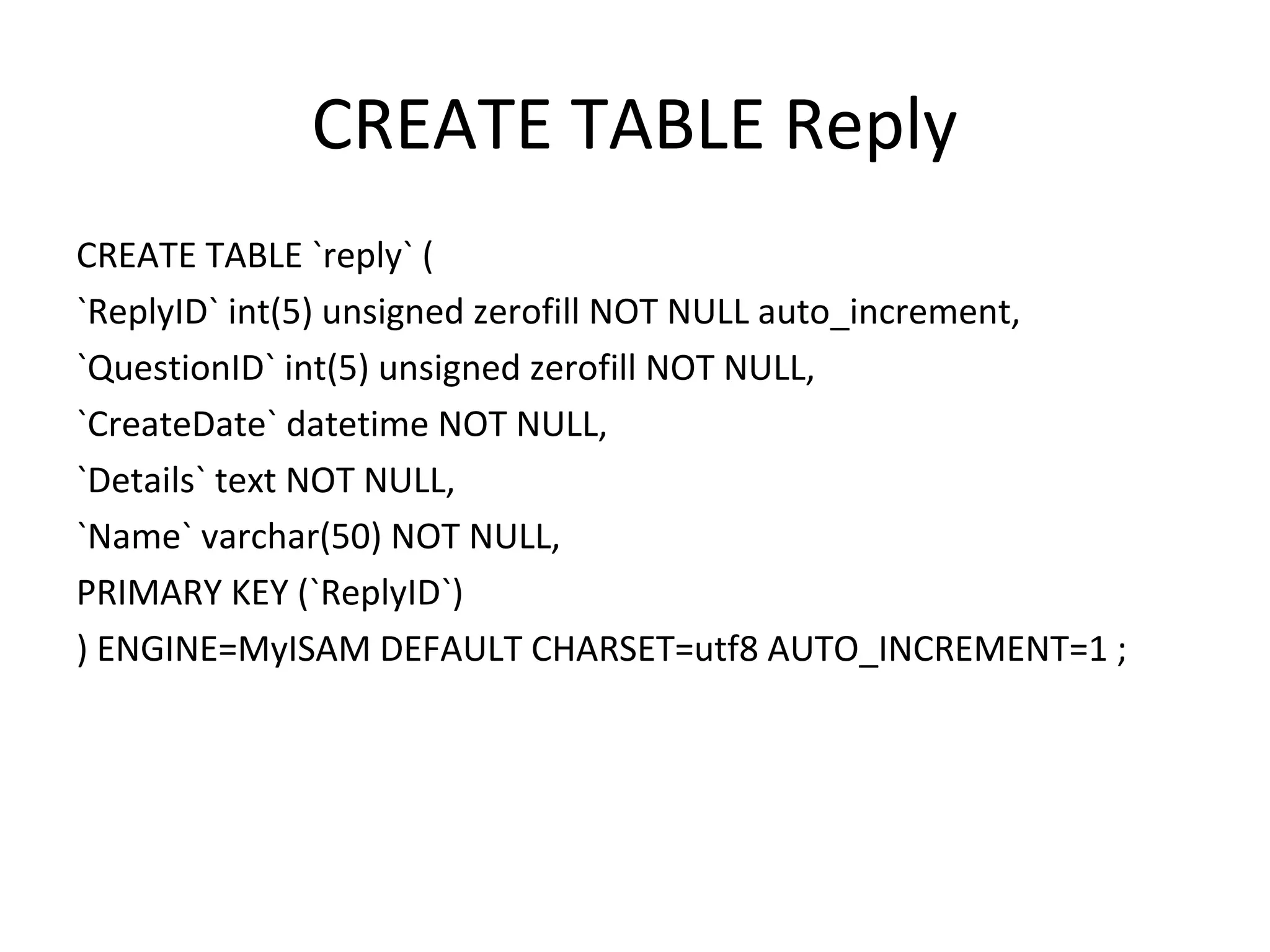 CREATE TABLE Reply CREATE TABLE `reply` ( `ReplyID` int(5) unsigned zerofill NOT NULL auto_increment, `QuestionID` int(5) unsigned zerofill NOT NULL, `CreateDate` datetime NOT NULL, `Details` text NOT NULL, `Name` varchar(50) NOT NULL, PRIMARY KEY (`ReplyID`) ) ENGINE=MyISAM DEFAULT CHARSET=utf8 AUTO_INCREMENT=1 ; 