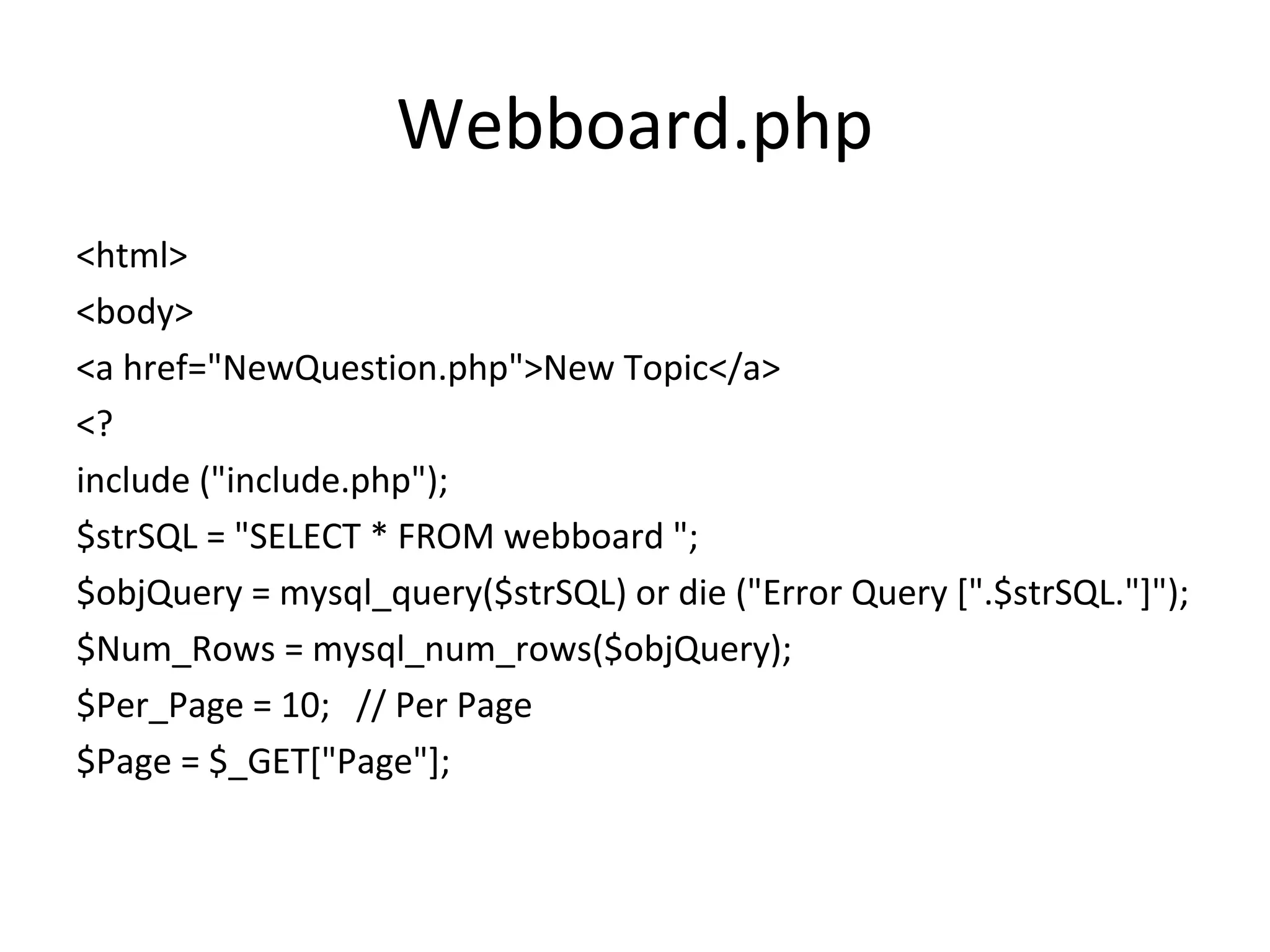 Webboard.php <html> <body> <a href="NewQuestion.php">New Topic</a> <? include ("include.php"); $strSQL = "SELECT * FROM webboard "; $objQuery = mysql_query($strSQL) or die ("Error Query [".$strSQL."]"); $Num_Rows = mysql_num_rows($objQuery); $Per_Page = 10; // Per Page $Page = $_GET["Page"]; 