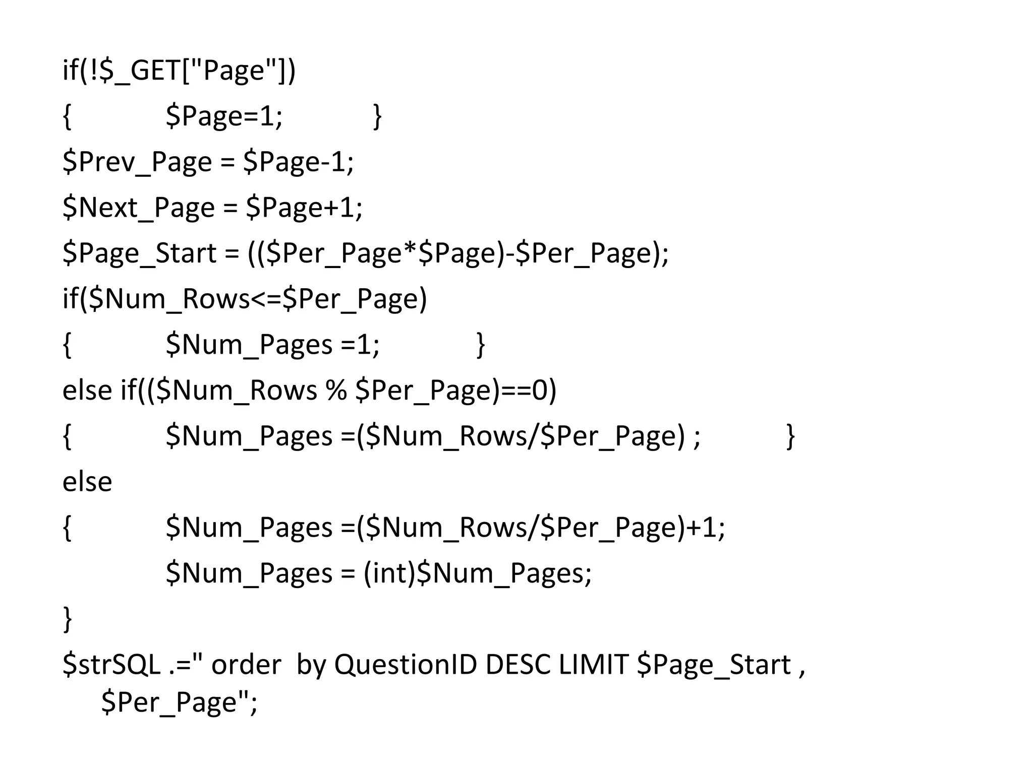 if(!$_GET["Page"]) { $Page=1; } $Prev_Page = $Page-1; $Next_Page = $Page+1; $Page_Start = (($Per_Page*$Page)-$Per_Page); if($Num_Rows<=$Per_Page) { $Num_Pages =1; } else if(($Num_Rows % $Per_Page)==0) { $Num_Pages =($Num_Rows/$Per_Page) ; } else { $Num_Pages =($Num_Rows/$Per_Page)+1; $Num_Pages = (int)$Num_Pages; } $strSQL .=" order by QuestionID DESC LIMIT $Page_Start , $Per_Page"; 