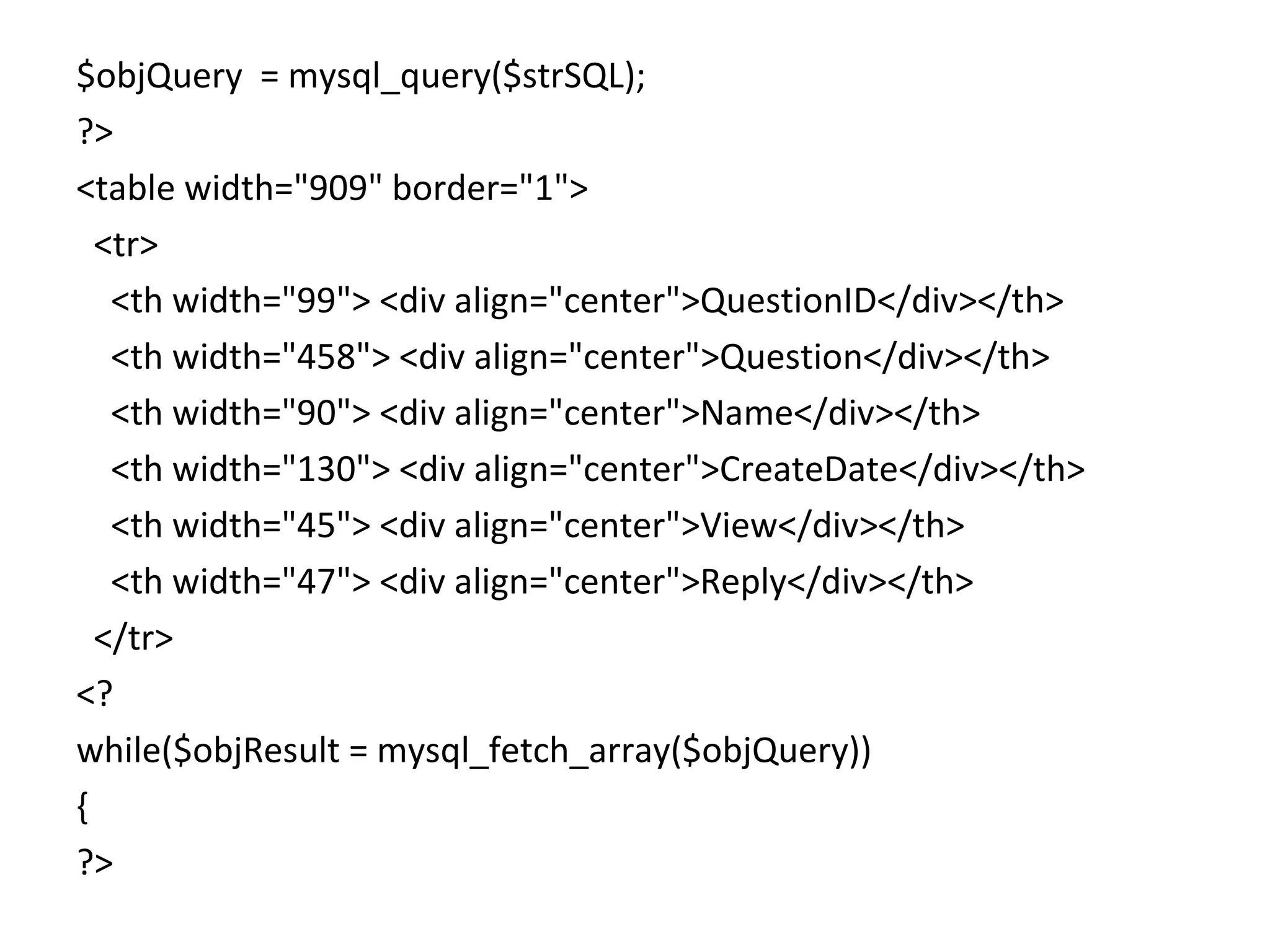 $objQuery = mysql_query($strSQL); ?> <table width="909" border="1"> <tr> <th width="99"> <div align="center">QuestionID</div></th> <th width="458"> <div align="center">Question</div></th> <th width="90"> <div align="center">Name</div></th> <th width="130"> <div align="center">CreateDate</div></th> <th width="45"> <div align="center">View</div></th> <th width="47"> <div align="center">Reply</div></th> </tr> <? while($objResult = mysql_fetch_array($objQuery)) { ?> 
