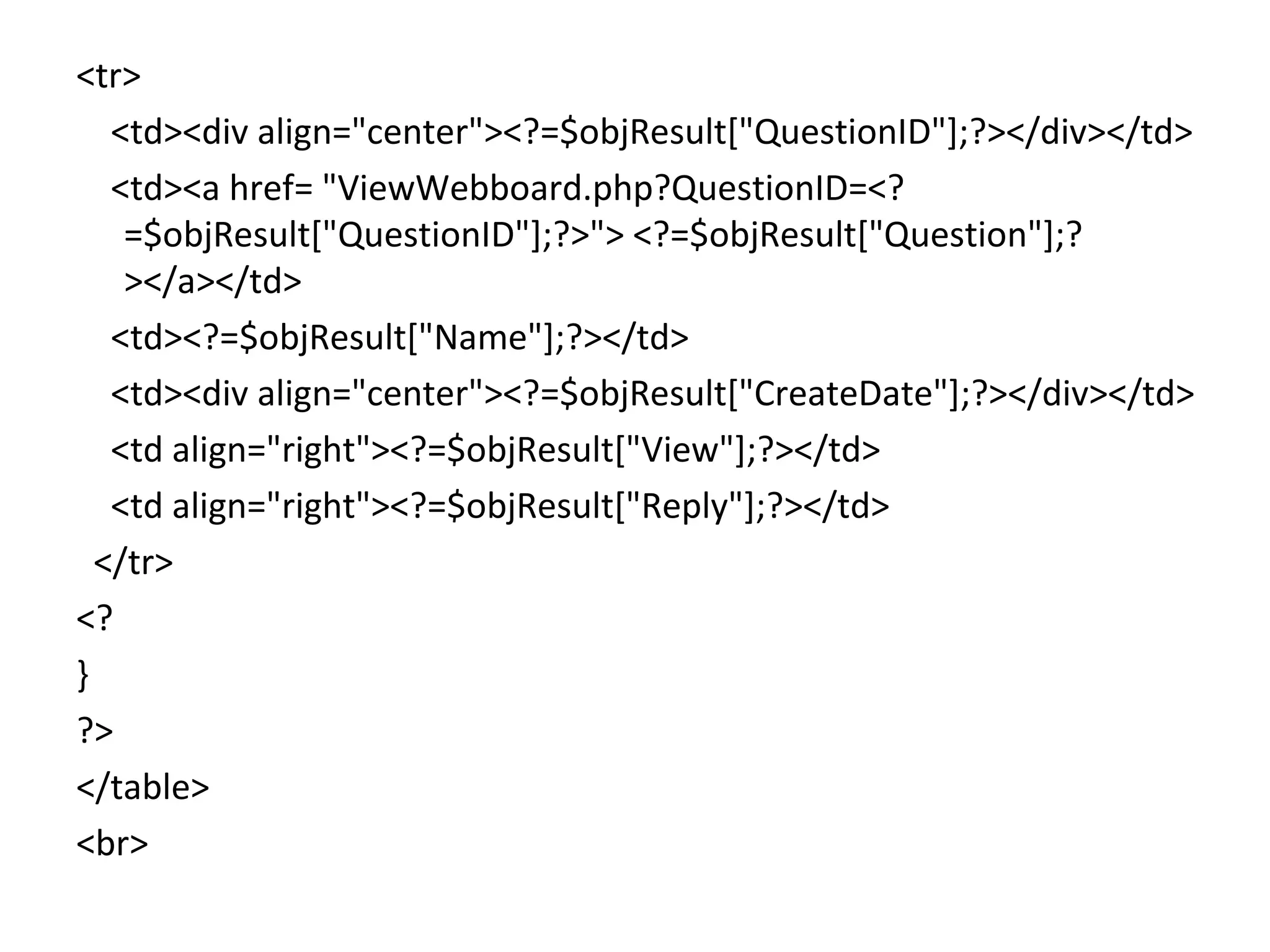 <tr> <td><div align="center"><?=$objResult["QuestionID"];?></div></td> <td><a href= "ViewWebboard.php?QuestionID=<? =$objResult["QuestionID"];?>"> <?=$objResult["Question"];? ></a></td> <td><?=$objResult["Name"];?></td> <td><div align="center"><?=$objResult["CreateDate"];?></div></td> <td align="right"><?=$objResult["View"];?></td> <td align="right"><?=$objResult["Reply"];?></td> </tr> <? } ?> </table> <br> 