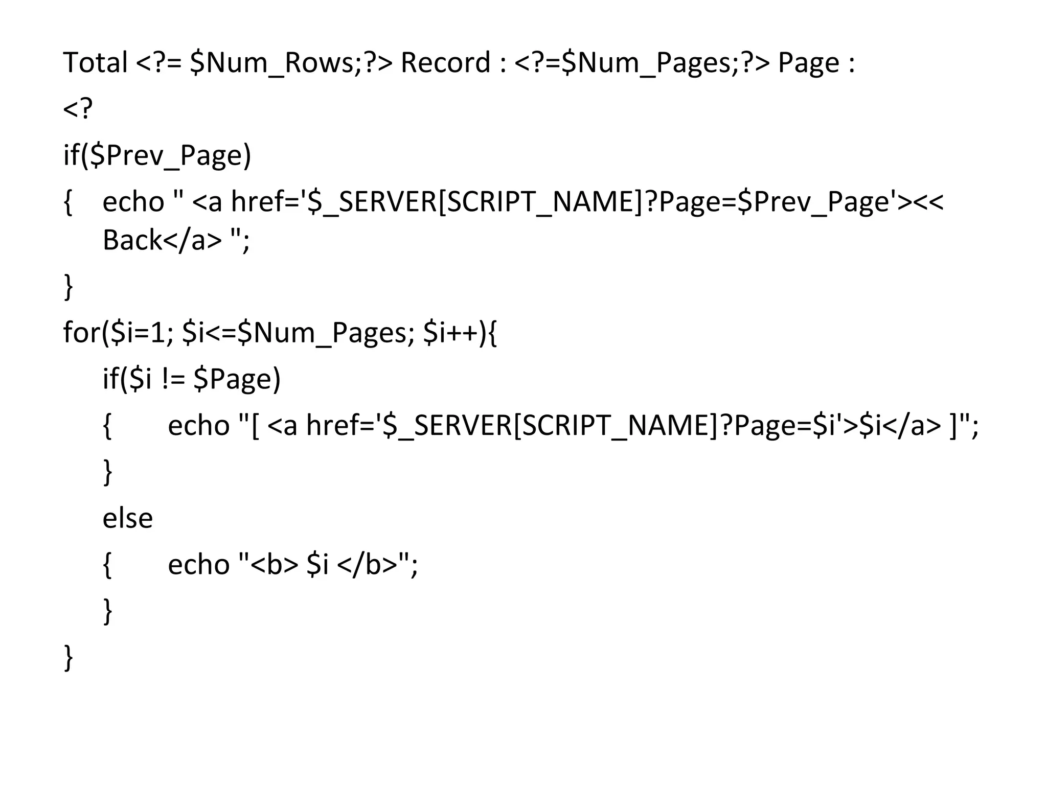 Total <?= $Num_Rows;?> Record : <?=$Num_Pages;?> Page : <? if($Prev_Page) { echo " <a href='$_SERVER[SCRIPT_NAME]?Page=$Prev_Page'><< Back</a> "; } for($i=1; $i<=$Num_Pages; $i++){ if($i != $Page) { echo "[ <a href='$_SERVER[SCRIPT_NAME]?Page=$i'>$i</a> ]"; } else { echo "<b> $i </b>"; } } 