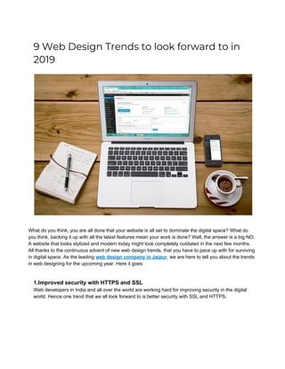 9 Web Design Trends to look forward to in 
2019 
 
What do you think, you are all done that your website is all set to dominate the digital space? What do
you think, backing it up with all the latest features mean your work is done? Well, the answer is a big NO.
A website that looks stylized and modern today might look completely outdated in the next few months.
All thanks to the continuous advent of new web design trends, that you have to pace up with for surviving
in digital space. As the leading ​web design company in Jaipur​, we are here to tell you about the trends
in web designing for the upcoming year. Here it goes:
1.Improved security with HTTPS and SSL
Web developers in India and all over the world are working hard for improving security in the digital
world. Hence one trend that we all look forward to is better security with SSL and HTTPS.
 