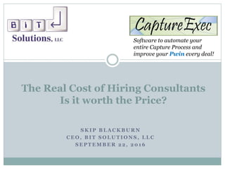 Software to automate your
entire Capture Process and
improve your Pwin every deal!
S K I P B L A C K B U R N
C E O , B I T S O L U T I O N S , L L C
S E P T E M B E R 2 2 , 2 0 1 6
The Real Cost of Hiring Consultants
Is it worth the Price?
 