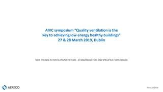 Marc Jardinier
AIVC symposium “Quality ventilation is the
key to achieving low energy healthy buildings”
27 & 28 March 2019, Dublin
NEW TRENDS IN VENTILATION SYSTEMS - STANDARDISATION AND SPECIFICATIONS ISSUES
 
