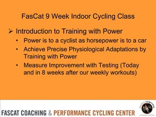 FasCat 9 Week Indoor Cycling Class
 Introduction to Training with Power
• Power is to a cyclist as horsepower is to a car
• Achieve Precise Physiological Adaptations by
Training with Power
• Measure Improvement with Testing (Today
and in 8 weeks after our weekly workouts)

 