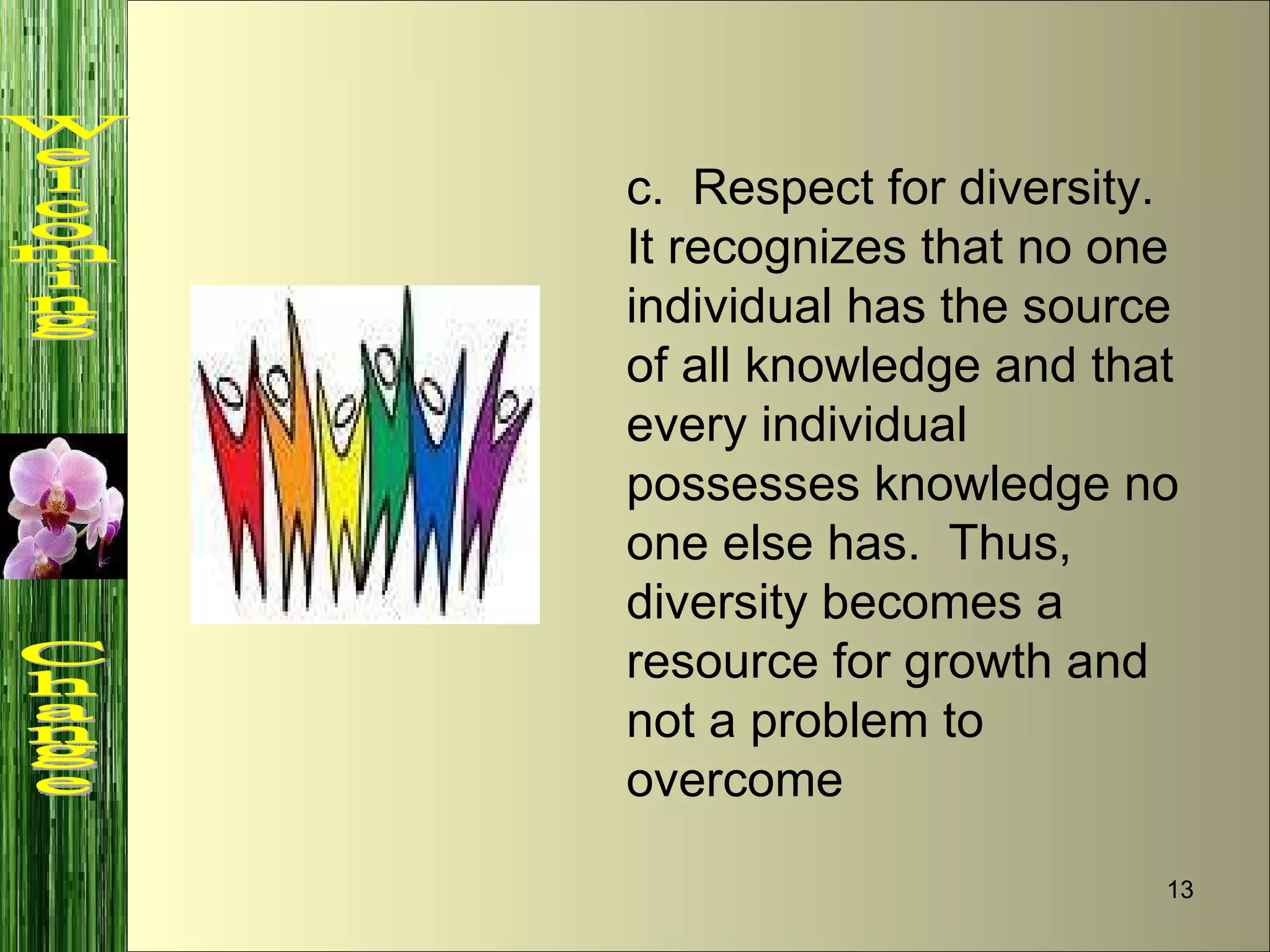 c.  Respect for diversity.  It recognizes that no one individual has the source of all knowledge and that every individual possesses knowledge no one else has.  Thus, diversity becomes a resource for growth and not a problem to overcome Welcoming  Change 