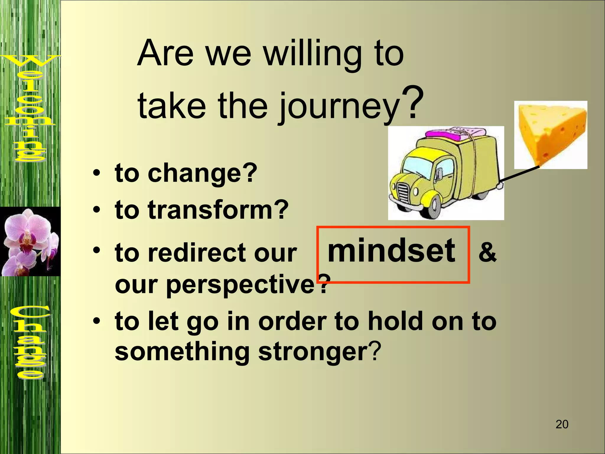to change? to transform? to redirect our  mindset   & our perspective? to let go in order to hold on to something stronger ? Are we willing to take the journey ?   Welcoming  Change 