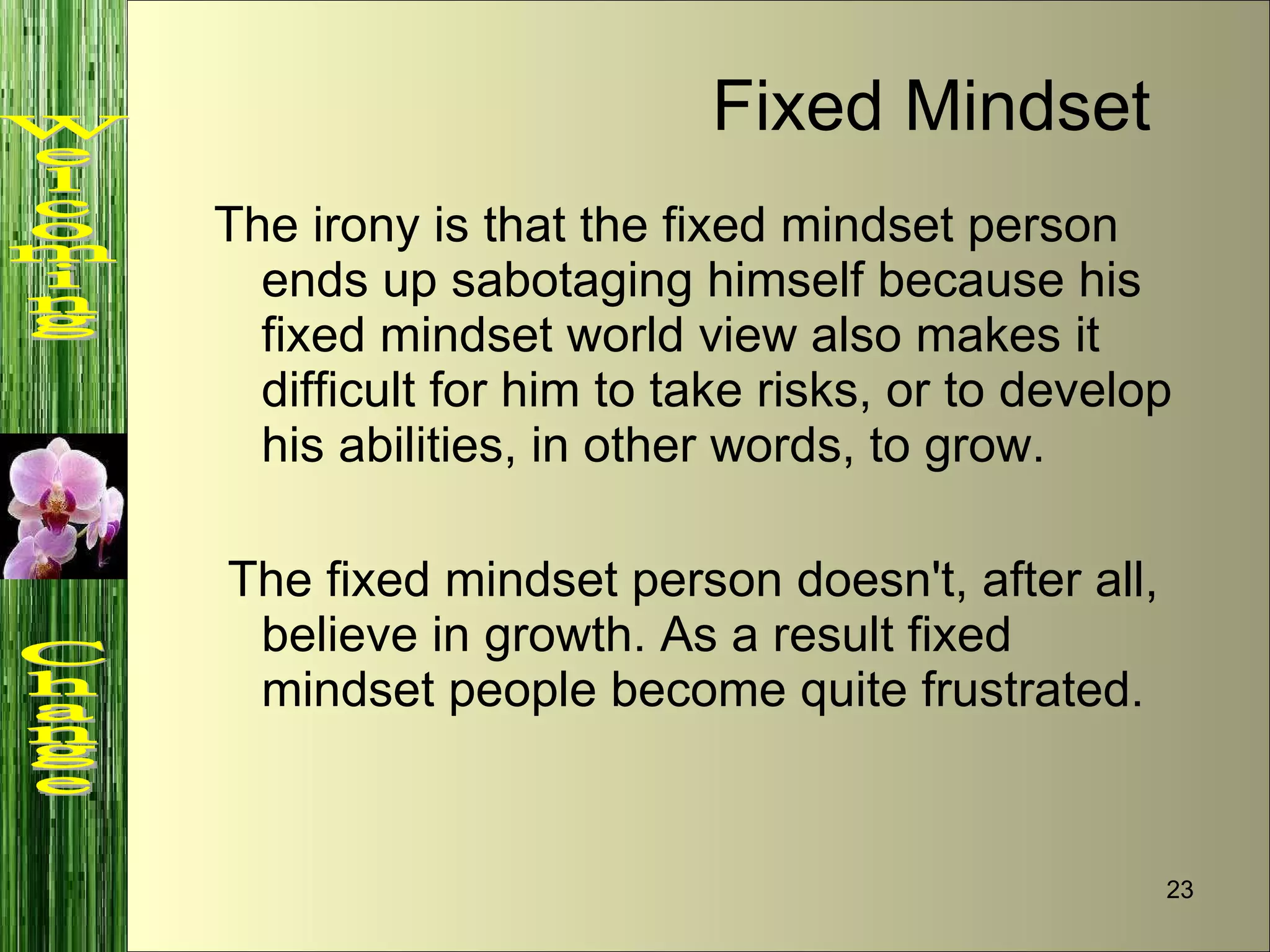 The irony is that the fixed mindset person ends up sabotaging himself because his fixed mindset world view also makes it difficult for him to take risks, or to develop his abilities, in other words, to grow. The fixed mindset person doesn't, after all, believe in growth. As a result fixed mindset people become quite frustrated. Fixed Mindset Welcoming  Change 