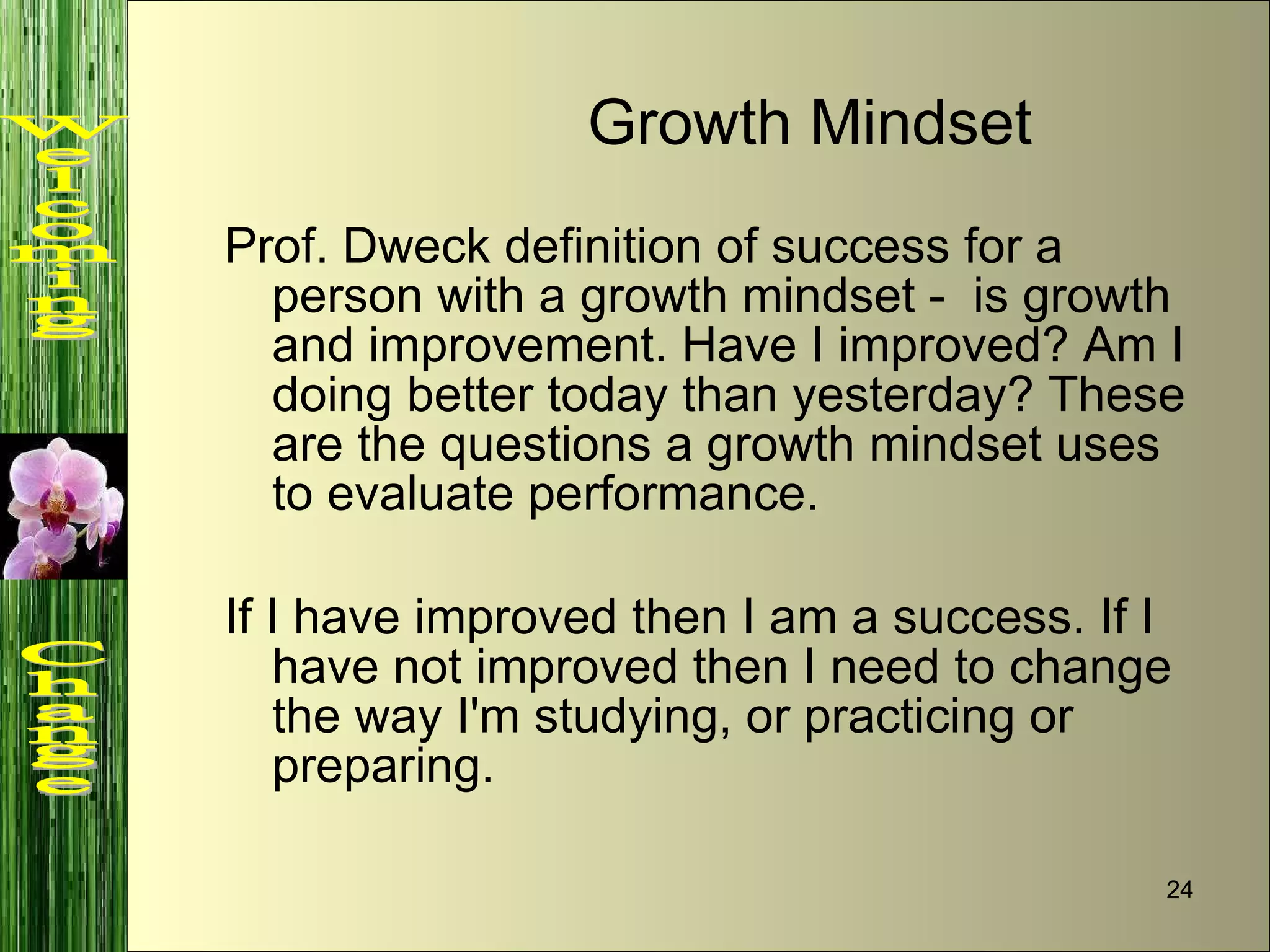 Prof. Dweck definition of success for a person with a growth mindset -  is growth and improvement. Have I improved? Am I doing better today than yesterday? These are the questions a growth mindset uses to evaluate performance.  If I have improved then I am a success. If I have not improved then I need to change the way I'm studying, or practicing or preparing. Growth Mindset Welcoming  Change 