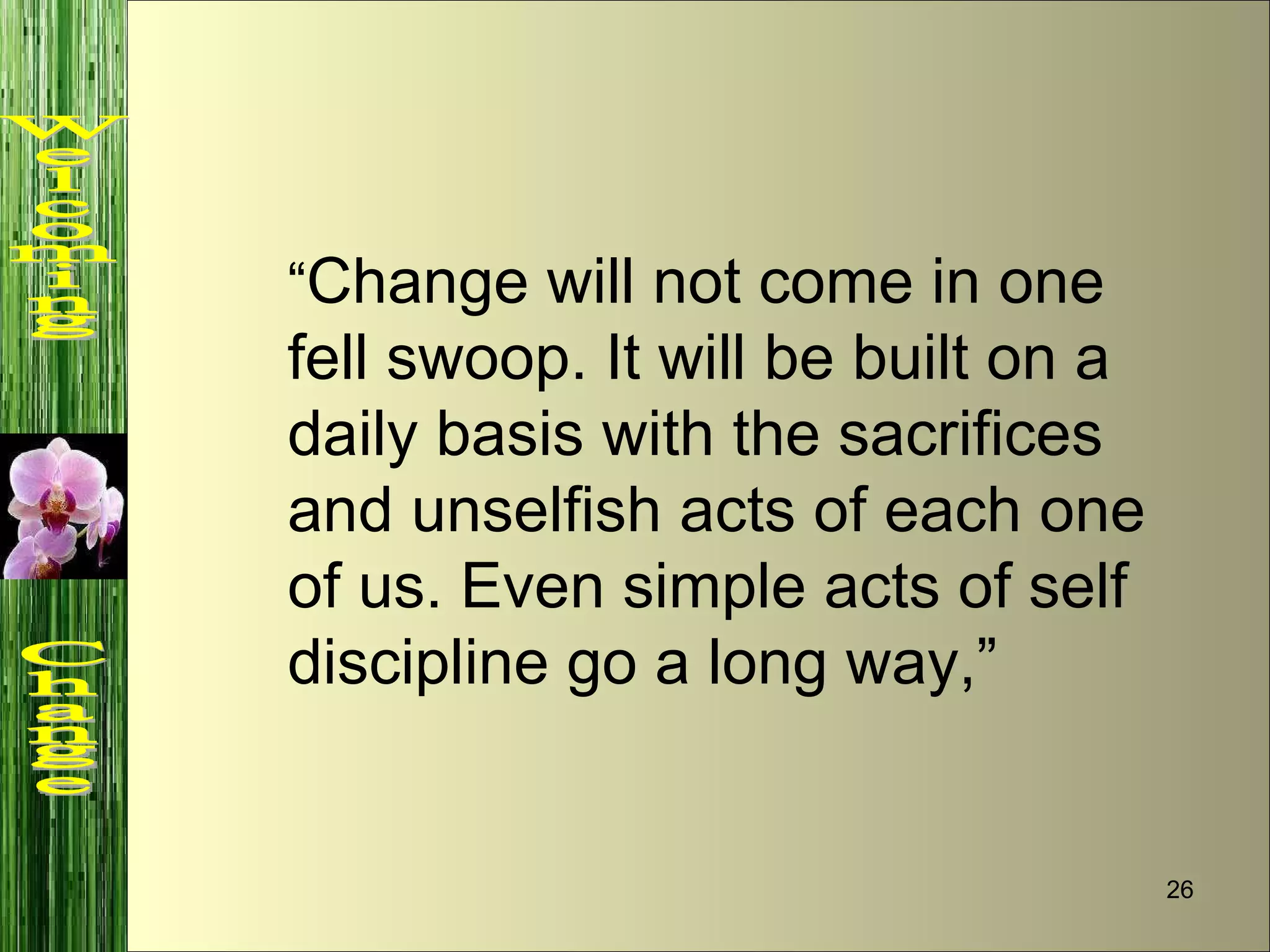 “ Change will not come in one fell swoop. It will be built on a daily basis with the sacrifices and unselfish acts of each one of us. Even simple acts of self discipline go a long way,”  Welcoming  Change 