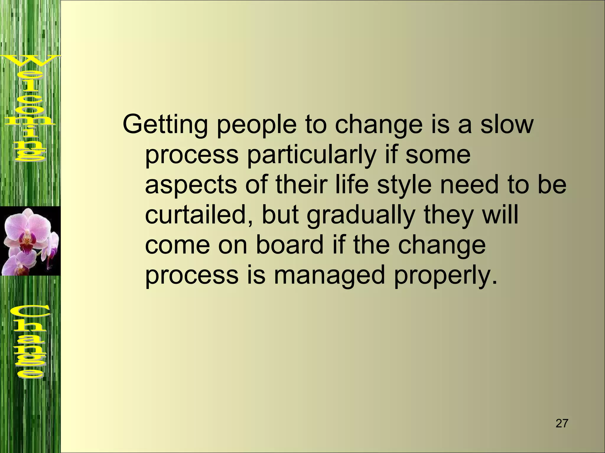 Getting people to change is a slow process particularly if some aspects of their life style need to be curtailed, but gradually they will come on board if the change process is managed properly. Welcoming  Change 