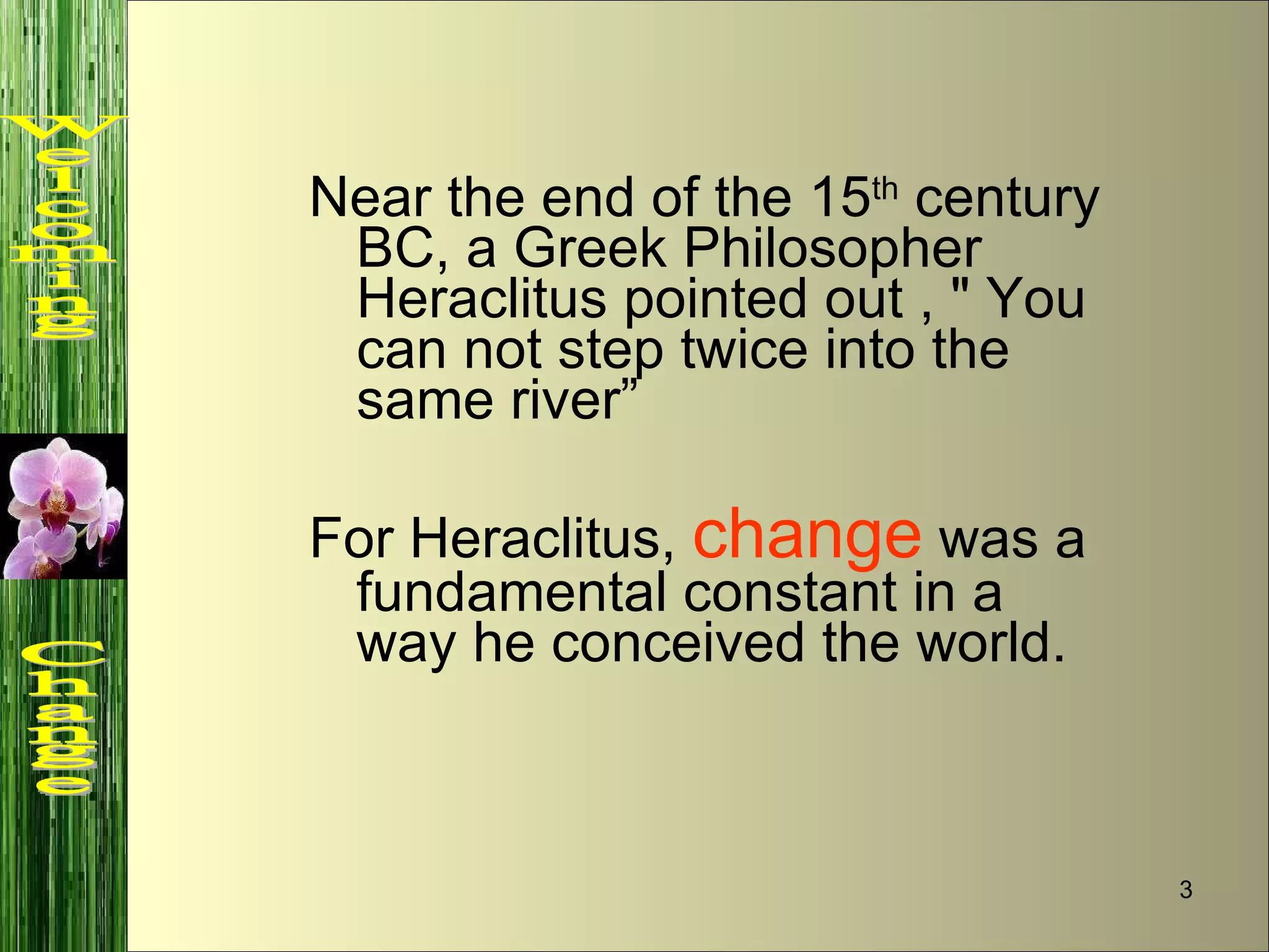 Near the end of the 15 th  century BC, a Greek Philosopher Heraclitus pointed out , " You can not step twice into the same river” For Heraclitus,  change  was a fundamental constant in a way he conceived the world. Welcoming  Change 