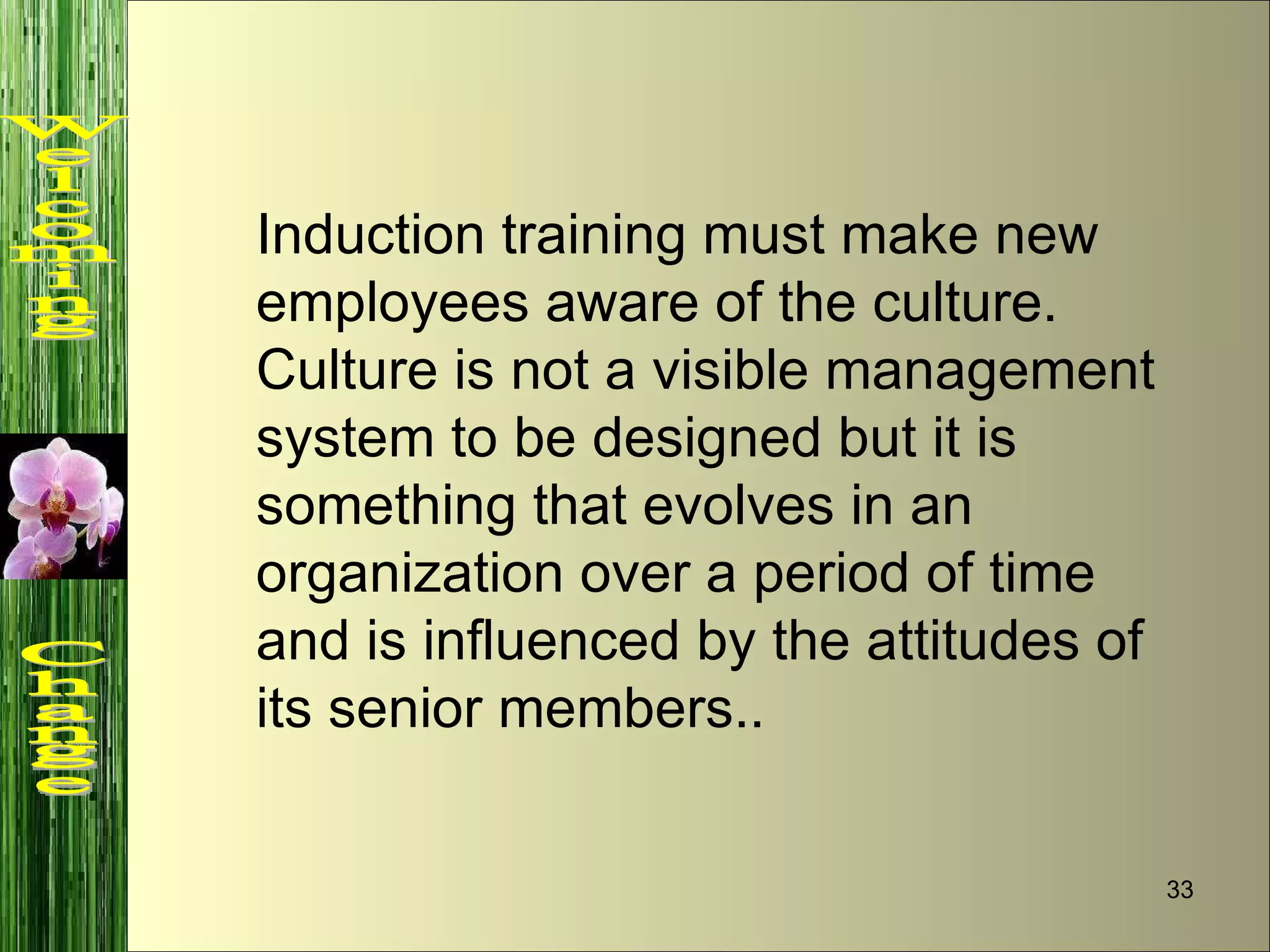 Induction training must make new employees aware of the culture. Culture is not a visible management system to be designed but it is something that evolves in an organization over a period of time and is influenced by the attitudes of its senior members.. Welcoming  Change 