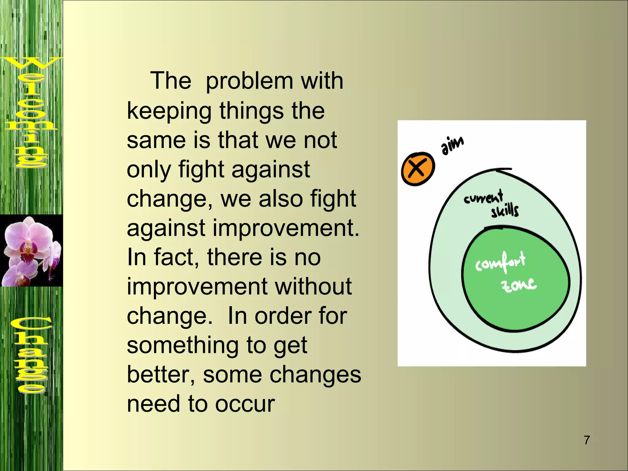 The  problem with keeping things the same is that we not only fight against change, we also fight against improvement.  In fact, there is no improvement without change.  In order for something to get better, some changes need to occur  Welcoming  Change 