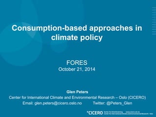 Consumption-based approaches in 
climate policy 
FORES 
October 21, 2014 
Glen Peters 
Center for International Climate and Environmental Research – Oslo (CICERO) 
Email: glen.peters@cicero.oslo.no Twitter: @Peters_Glen 
 