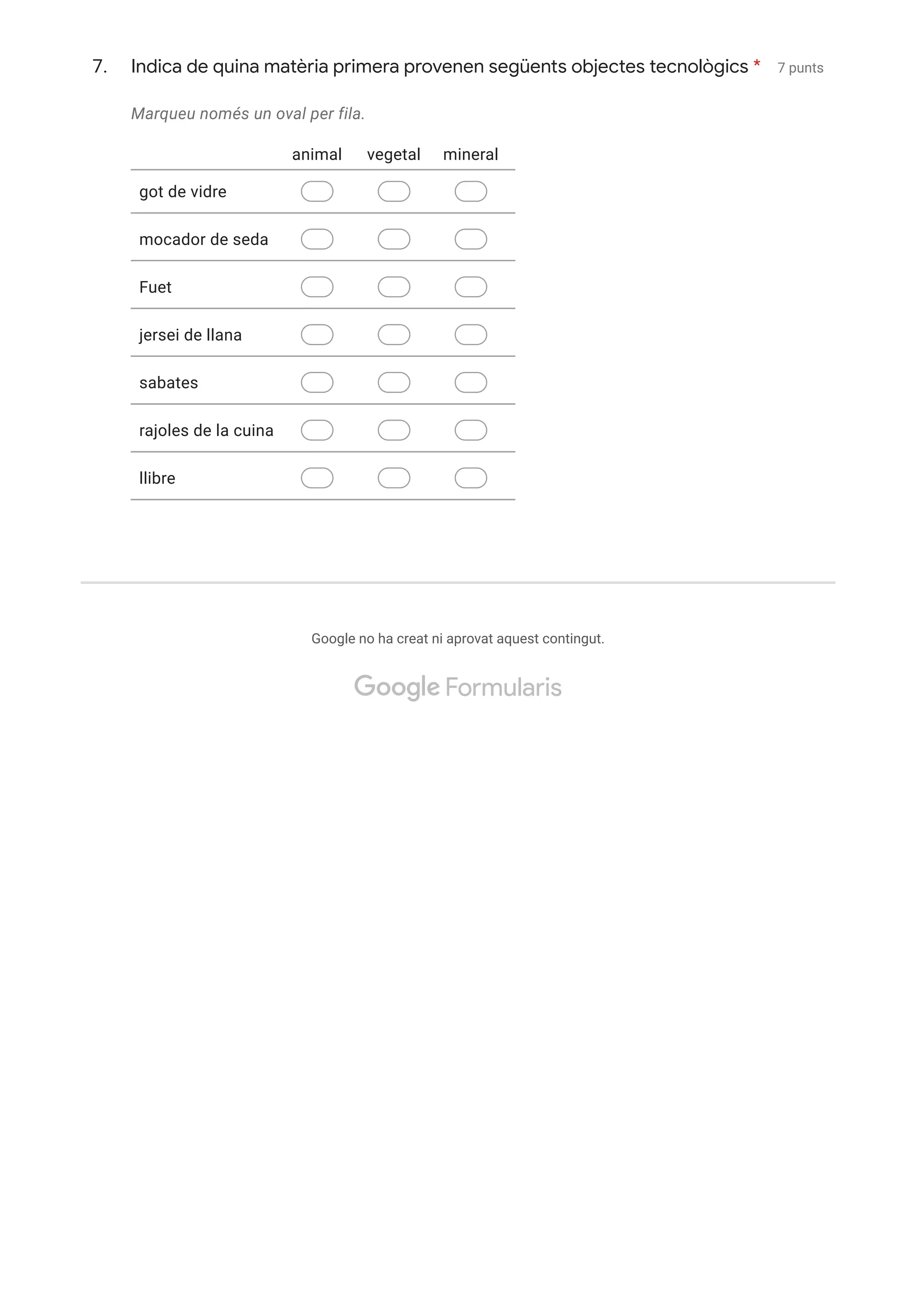 7. 7 punts
Marqueu només un oval per fila.
Google no ha creat ni aprovat aquest contingut.
Indica de quina matèria primera provenen següents objectes tecnològics *
animal vegetal mineral
got de vidre
mocador de seda
Fuet
jersei de llana
sabates
rajoles de la cuina
llibre
got de vidre
mocador de seda
Fuet
jersei de llana
sabates
rajoles de la cuina
llibre
 Formularis
 