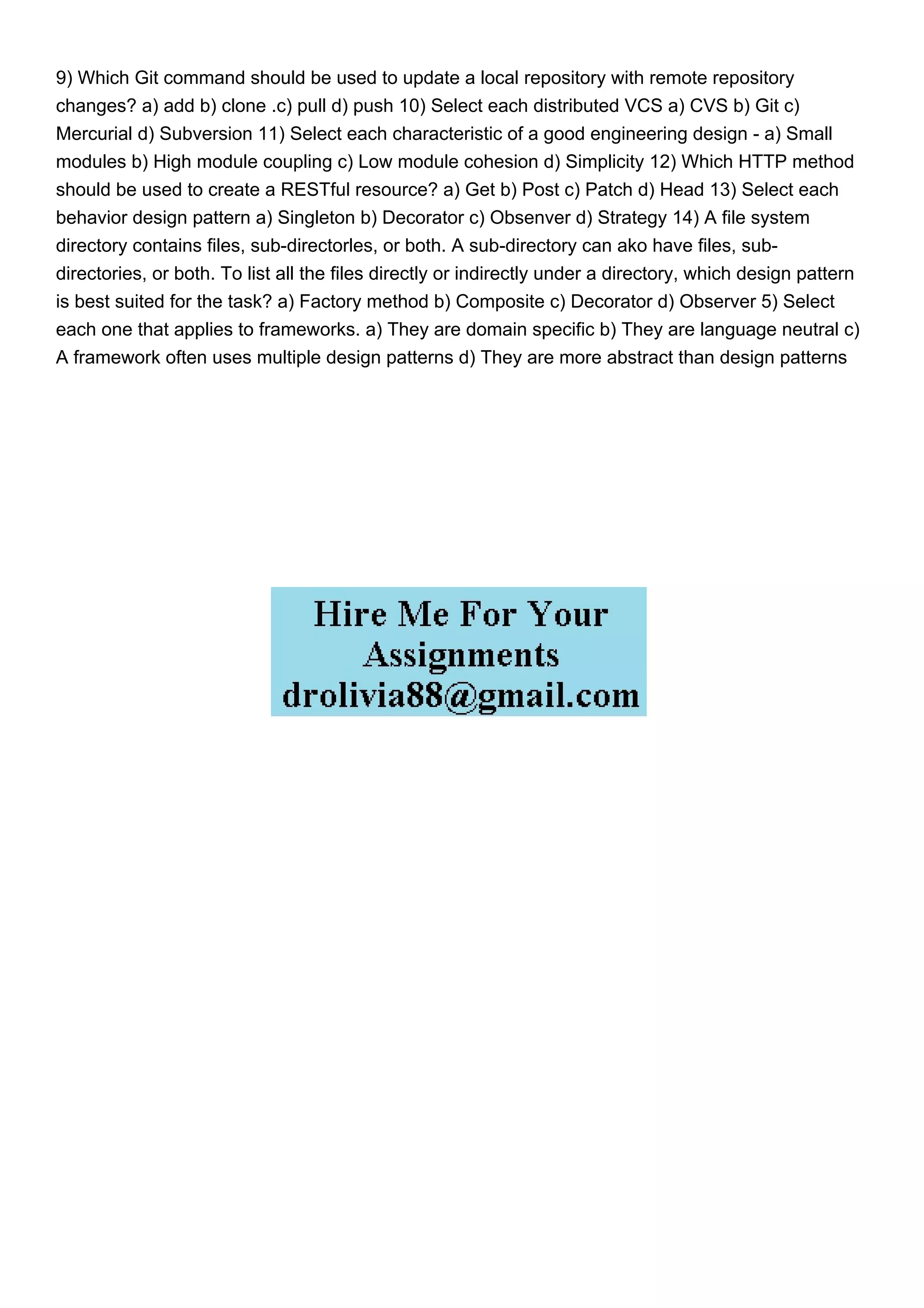 9) Which Git command should be used to update a local repository with remote repository
changes? a) add b) clone .c) pull d) push 10) Select each distributed VCS a) CVS b) Git c)
Mercurial d) Subversion 11) Select each characteristic of a good engineering design - a) Small
modules b) High module coupling c) Low module cohesion d) Simplicity 12) Which HTTP method
should be used to create a RESTful resource? a) Get b) Post c) Patch d) Head 13) Select each
behavior design pattern a) Singleton b) Decorator c) Obsenver d) Strategy 14) A file system
directory contains files, sub-directorles, or both. A sub-directory can ako have files, sub-
directories, or both. To list all the files directly or indirectly under a directory, which design pattern
is best suited for the task? a) Factory method b) Composite c) Decorator d) Observer 5) Select
each one that applies to frameworks. a) They are domain specific b) They are language neutral c)
A framework often uses multiple design patterns d) They are more abstract than design patterns