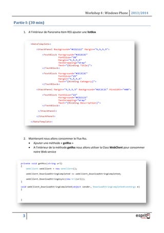 Workshop 4 : Windows Phone 2013/2014
3
Partie I: (30 min)
1. A l’intérieur de Panorama Item RSS ajouter une listBox
2. Maintenant nous allons consommer le Flux Rss.
 Ajouter une méthode « getRss »
 A l’intérieur de la méthode getRss nous allons utiliser la Class WebClient pour consommer
notre Web service
 