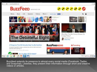 Buzzfeed extends its presence to almost every social media (Facebook, Twitter,
and Snapchat). Likewise, they present their information through short and creative
videos or articles.
 