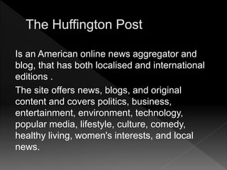 Is an American online news aggregator and
blog, that has both localised and international
editions .
The site offers news, blogs, and original
content and covers politics, business,
entertainment, environment, technology,
popular media, lifestyle, culture, comedy,
healthy living, women's interests, and local
news.
 