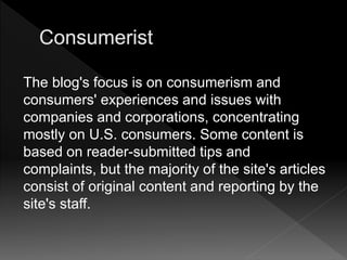 The blog's focus is on consumerism and
consumers' experiences and issues with
companies and corporations, concentrating
mostly on U.S. consumers. Some content is
based on reader-submitted tips and
complaints, but the majority of the site's articles
consist of original content and reporting by the
site's staff.
 