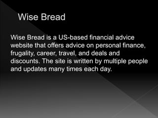 Wise Bread is a US-based financial advice
website that offers advice on personal finance,
frugality, career, travel, and deals and
discounts. The site is written by multiple people
and updates many times each day.
 