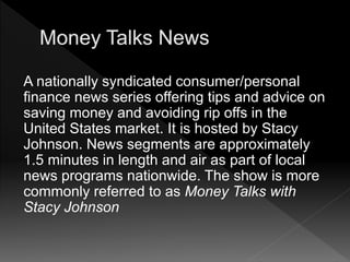 A nationally syndicated consumer/personal
finance news series offering tips and advice on
saving money and avoiding rip offs in the
United States market. It is hosted by Stacy
Johnson. News segments are approximately
1.5 minutes in length and air as part of local
news programs nationwide. The show is more
commonly referred to as Money Talks with
Stacy Johnson
 