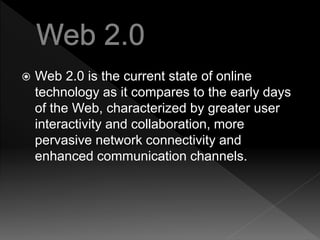  Web 2.0 is the current state of online
technology as it compares to the early days
of the Web, characterized by greater user
interactivity and collaboration, more
pervasive network connectivity and
enhanced communication channels.
 