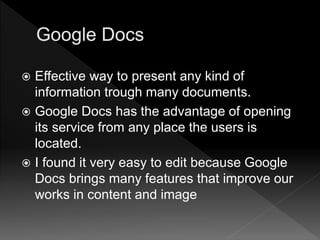  Effective way to present any kind of
information trough many documents.
 Google Docs has the advantage of opening
its service from any place the users is
located.
 I found it very easy to edit because Google
Docs brings many features that improve our
works in content and image
 