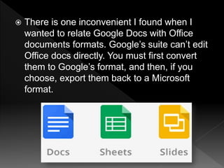  There is one inconvenient I found when I
wanted to relate Google Docs with Office
documents formats. Google’s suite can’t edit
Office docs directly. You must first convert
them to Google’s format, and then, if you
choose, export them back to a Microsoft
format.
 