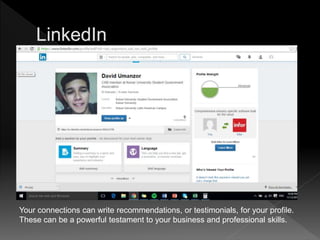 Your connections can write recommendations, or testimonials, for your profile.
These can be a powerful testament to your business and professional skills.
 