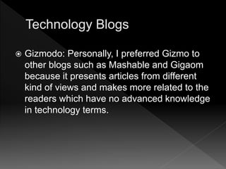  Gizmodo: Personally, I preferred Gizmo to
other blogs such as Mashable and Gigaom
because it presents articles from different
kind of views and makes more related to the
readers which have no advanced knowledge
in technology terms.
 