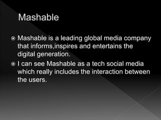  Mashable is a leading global media company
that informs,inspires and entertains the
digital generation.
 I can see Mashable as a tech social media
which really includes the interaction between
the users.
 