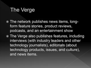  The network publishes news items, long-
form feature stories, product reviews,
podcasts, and an entertainment show
 The Verge also publishes features, including
interviews (with industry leaders and other
technology journalists), editorials (about
technology products, issues, and culture),
and news items.
 