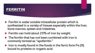 FERRITIN
 Ferritin is water soluble intracellular protein which is
synthesized in a variety of tissues especially within the liver,
bone marrow, spleen and intestines.
 Ferritin can hold about 25% of iron by weight.
 The ferritin that has not been combined with iron is
commonly termed as “apoferritin.”
 Iron is mostly found in the foods in the ferric form Fe (III)
bound to proteins or organic acid.
 
