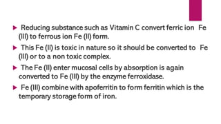  Reducing substance such as Vitamin C convert ferric ion Fe
(III) to ferrous ion Fe (II) form.
 This Fe (II) is toxic in nature so it should be converted to Fe
(III) or to a non toxic complex.
 The Fe (II) enter mucosal cells by absorption is again
converted to Fe (III) by the enzyme ferroxidase.
 Fe (III) combine with apoferritin to form ferritin which is the
temporary storage form of iron.
 
