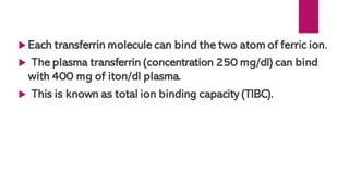  Each transferrin molecule can bind the two atom of ferric ion.
 The plasma transferrin (concentration 250 mg/dl) can bind
with 400 mg of iton/dl plasma.
 This is known as total ion binding capacity (TIBC).
 