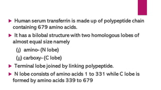  Human serum transferrin is made up of polypeptide chain
containing 679 amino acids.
 It has a bilobal structure with two homologous lobes of
almost equal size namely
(¡) amino- (N lobe)
(¡¡) carboxy- (C lobe)
 Terminal lobe joined by linking polypeptide.
 N lobe consists of amino acids 1 to 331 while C lobe is
formed by amino acids 339 to 679
 