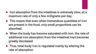  Iron absorption from the intestines is extremely slow, at a
maximum rate of only a few milligrams per day.
 This means that even when tremendous quantities of iron
are present in the food, only small proportions can be
absorbed.
 When the body has become saturated with iron, the rate of
additional iron absorption from the intestinal tract becomes
greatly decreased.
 Thus, total body iron is regulated mainly by altering the
rate of absorption.
 