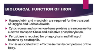 BIOLOGICAL FUNCTION OF IRON
 Haemoglobin and myoglobin are required for the transport
of Oxygen and Carbon dioxide.
 Cytochromes and some non-heme proteins are necessary for
electron transport Chain and oxidative phosphorylation.
 Peroxidase is required for phagocytosis and killing of
bacteria by neutrophils.
 Iron is associated with effective immunity competence of the
body.
 