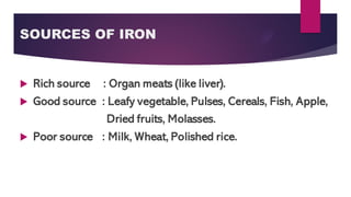 SOURCES OF IRON
 Rich source : Organ meats (like liver).
 Good source : Leafy vegetable, Pulses, Cereals, Fish, Apple,
Dried fruits, Molasses.
 Poor source : Milk, Wheat, Polished rice.
 