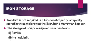 IRON STORAGE
 Iron that is not required in a functional capacity is typically
stored in three major sites: the liver, bone marrow and spleen
 The storage of iron primarily occurs in two forms:
(i) Ferritin
(ii) Hemosiderin.
 