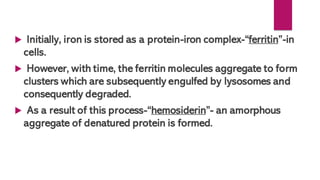  Initially, iron is stored as a protein-iron complex-“ferritin”-in
cells.
 However, with time, the ferritin molecules aggregate to form
clusters which are subsequently engulfed by lysosomes and
consequently degraded.
 As a result of this process-“hemosiderin”- an amorphous
aggregate of denatured protein is formed.
 